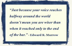 “Just because your voice reaches halfway around the world doesn’t mean you are wiser than when it reached only to the end of the bar.” - Edward R. Murrow